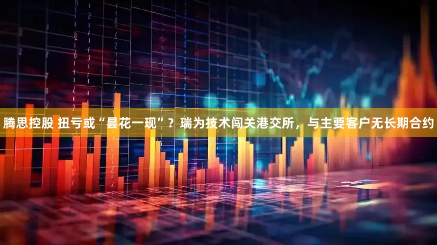 腾思控股 扭亏或“昙花一现”？瑞为技术闯关港交所，与主要客户无长期合约