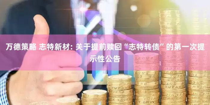 万德策略 志特新材: 关于提前赎回“志特转债”的第一次提示性公告