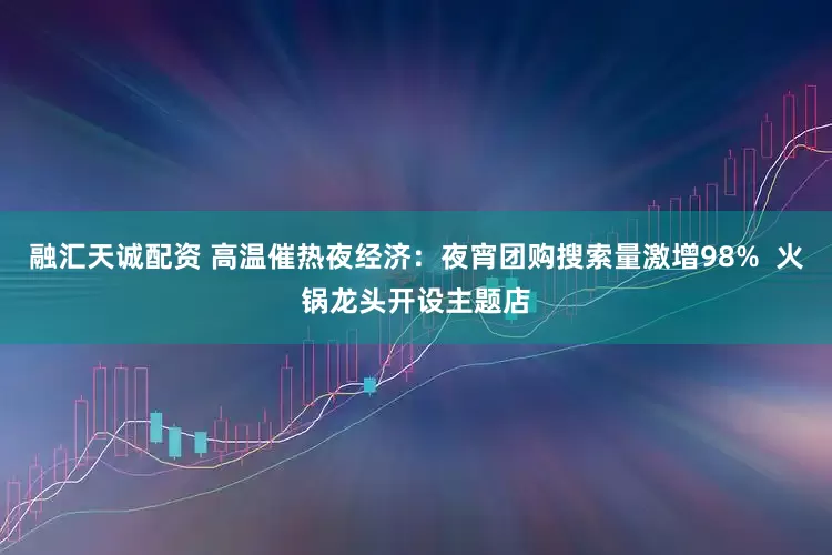 融汇天诚配资 高温催热夜经济：夜宵团购搜索量激增98%  火锅龙头开设主题店