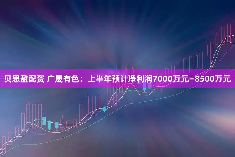 贝思盈配资 广晟有色：上半年预计净利润7000万元—8500万元