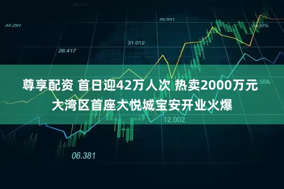 尊享配资 首日迎42万人次 热卖2000万元 大湾区首座大悦城宝安开业火爆