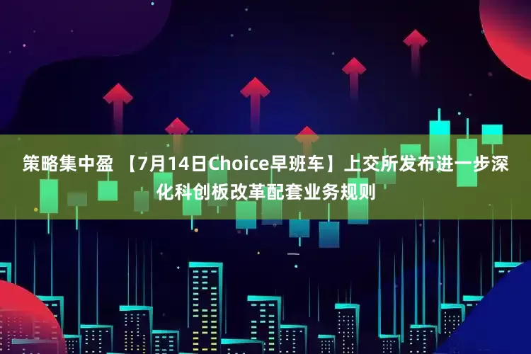 策略集中盈 【7月14日Choice早班车】上交所发布进一步深化科创板改革配套业务规则