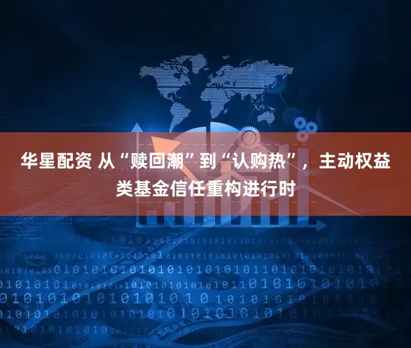 华星配资 从“赎回潮”到“认购热”，主动权益类基金信任重构进行时