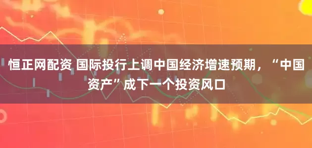 恒正网配资 国际投行上调中国经济增速预期，“中国资产”成下一个投资风口
