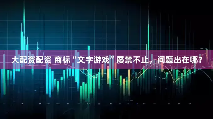 大配资配资 商标“文字游戏”屡禁不止，问题出在哪？