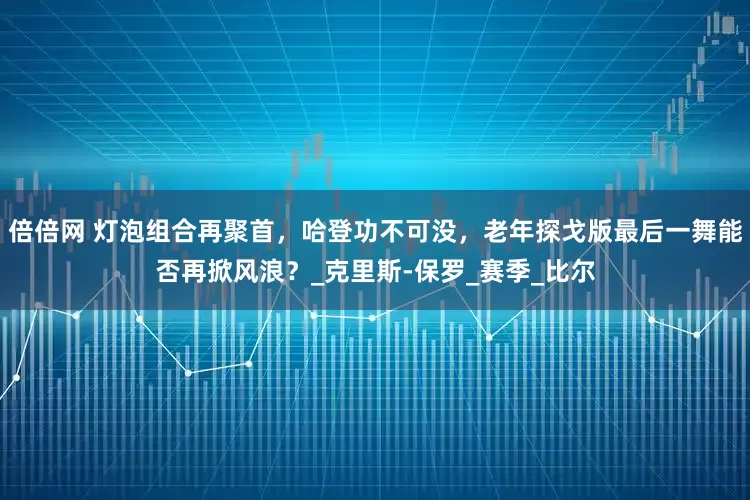 倍倍网 灯泡组合再聚首，哈登功不可没，老年探戈版最后一舞能否再掀风浪？_克里斯-保罗_赛季_比尔