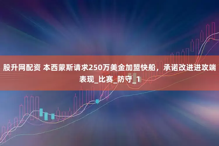 股升网配资 本西蒙斯请求250万美金加盟快船，承诺改进进攻端表现_比赛_防守_1