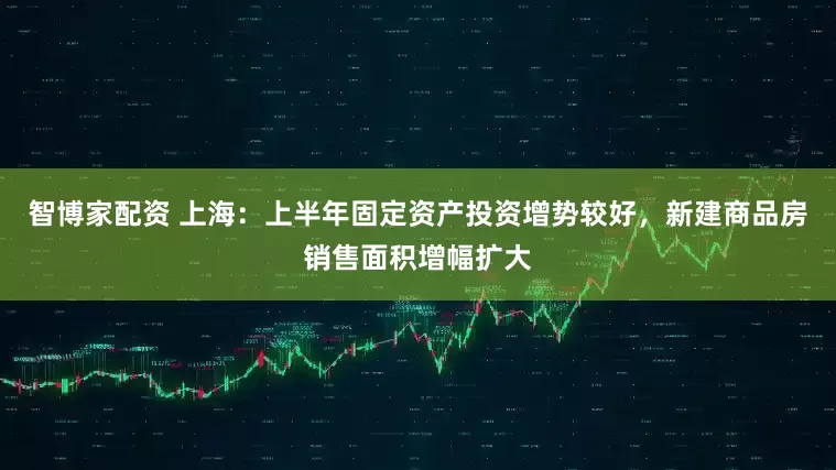 智博家配资 上海：上半年固定资产投资增势较好，新建商品房销售面积增幅扩大