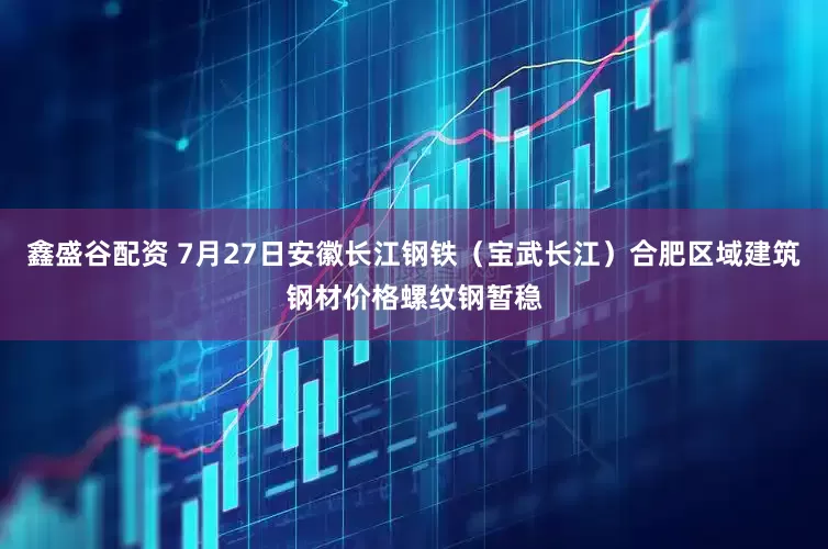 鑫盛谷配资 7月27日安徽长江钢铁（宝武长江）合肥区域建筑钢材价格螺纹钢暂稳