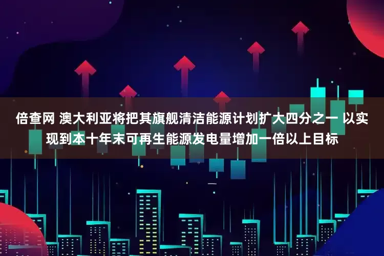 倍查网 澳大利亚将把其旗舰清洁能源计划扩大四分之一 以实现到本十年末可再生能源发电量增加一倍以上目标