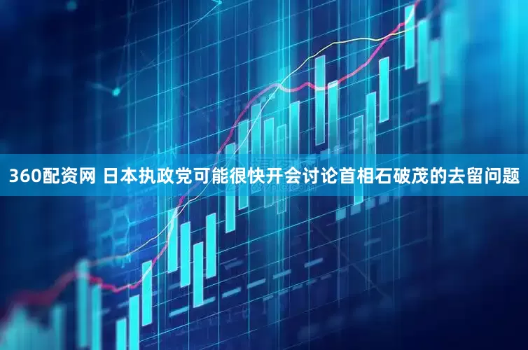 360配资网 日本执政党可能很快开会讨论首相石破茂的去留问题