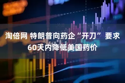 淘倍网 特朗普向药企“开刀” 要求60天内降低美国药价