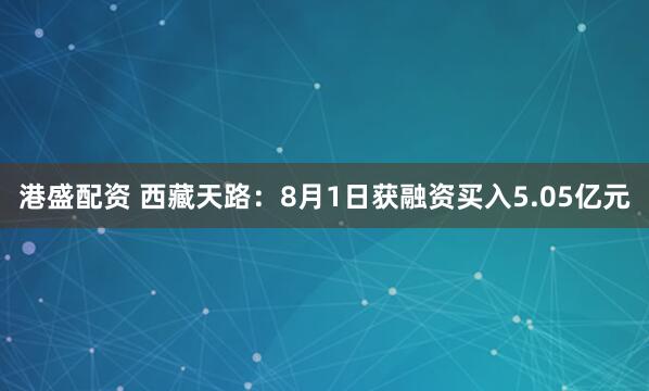 港盛配资 西藏天路：8月1日获融资买入5.05亿元