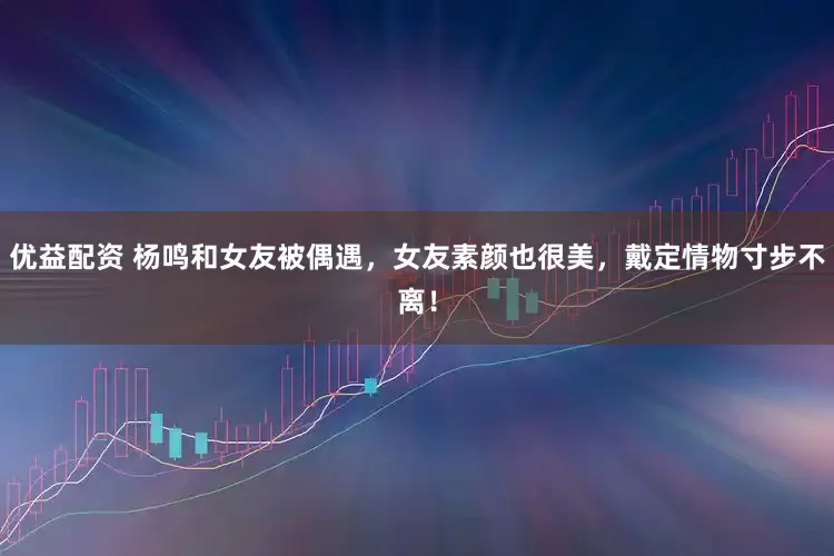 优益配资 杨鸣和女友被偶遇，女友素颜也很美，戴定情物寸步不离！