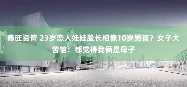 鑫旺资管 23岁恋人娃娃脸长相像10岁男孩？女子大苦恼：都觉得我俩是母子