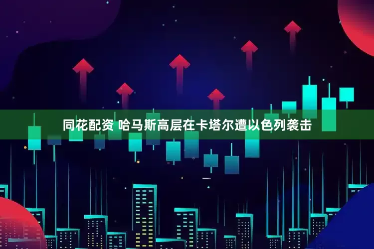 同花配资 哈马斯高层在卡塔尔遭以色列袭击