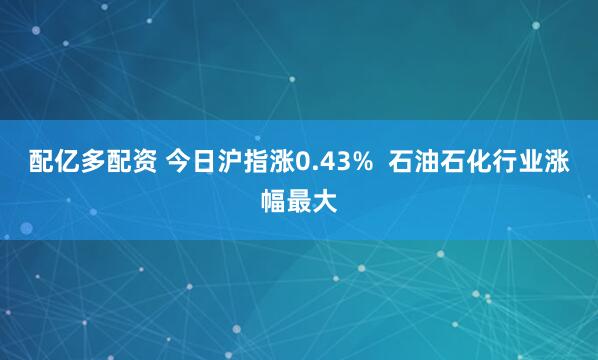 配亿多配资 今日沪指涨0.43%  石油石化行业涨幅最大