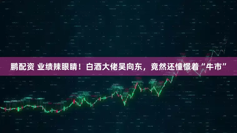 鹏配资 业绩辣眼睛！白酒大佬吴向东，竟然还憧憬着“牛市”