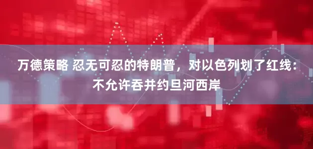 万德策略 忍无可忍的特朗普，对以色列划了红线：不允许吞并约旦河西岸