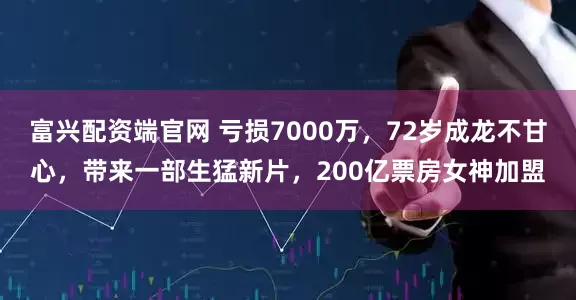 富兴配资端官网 亏损7000万，72岁成龙不甘心，带来一部生猛新片，200亿票房女神加盟