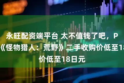 永旺配资端平台 太不值钱了吧，PS5版《怪物猎人：荒野》二手收购价低至18日元