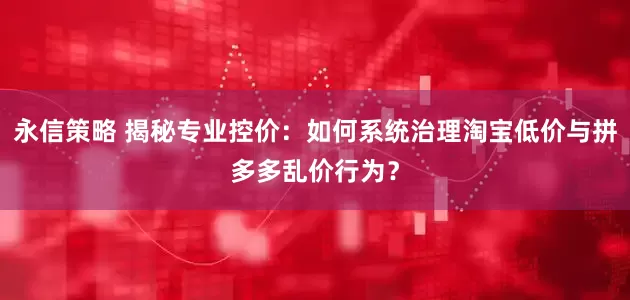 永信策略 揭秘专业控价：如何系统治理淘宝低价与拼多多乱价行为？