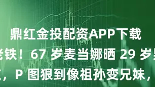 鼎红金投配资APP下载 惊呆了老铁！67 岁麦当娜晒 29 岁男友，P 图狠到像祖孙变兄妹，网友吵翻了天！