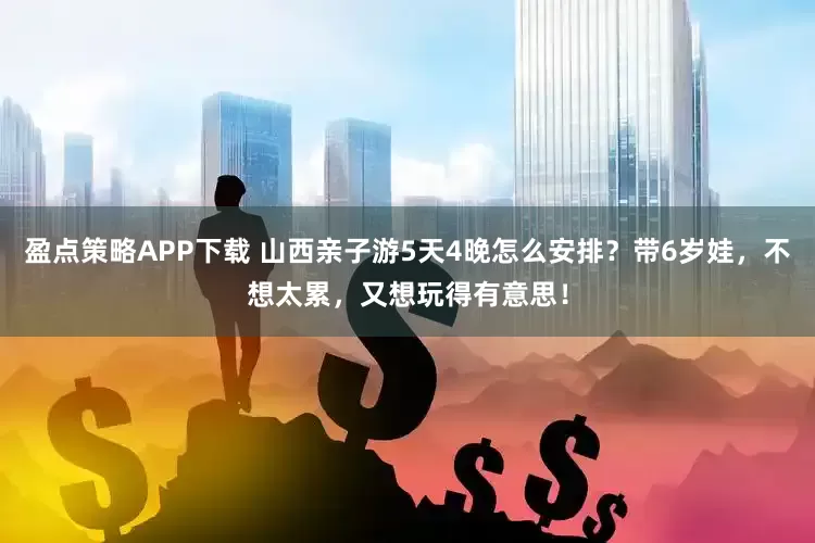 盈点策略APP下载 山西亲子游5天4晚怎么安排？带6岁娃，不想太累，又想玩得有意思！