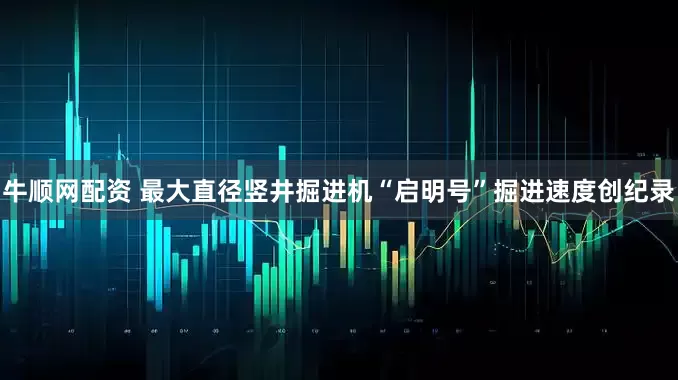 牛顺网配资 最大直径竖井掘进机“启明号”掘进速度创纪录