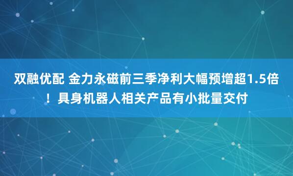 双融优配 金力永磁前三季净利大幅预增超1.5倍！具身机器人相关产品有小批量交付