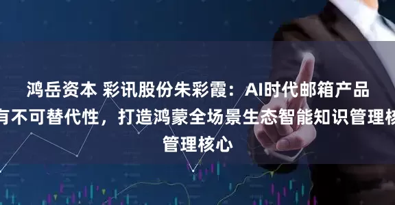 鸿岳资本 彩讯股份朱彩霞：AI时代邮箱产品具有不可替代性，打造鸿蒙全场景生态智能知识管理核心