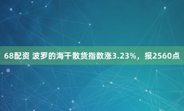 68配资 波罗的海干散货指数涨3.23%，报2560点