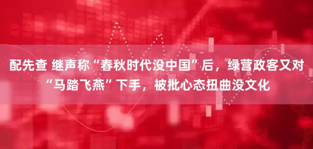 配先查 继声称“春秋时代没中国”后，绿营政客又对“马踏飞燕”下手，被批心态扭曲没文化